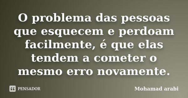 O problema das pessoas que esquecem e perdoam facilmente, é que elas tendem a cometer o mesmo erro novamente.... Frase de Mohamad Arabi.