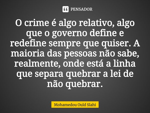 O crime é algo relativo, algo que o governo define e redefine sempre que quiser. A maioria das pessoas não sabe, realmente, onde está a linha que separa quebrar... Frase de Mohamedou Ould Slahi.