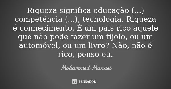 Riqueza significa educação (...) competência (...), tecnologia. Riqueza é conhecimento. É um país rico aquele que não pode fazer um tijolo, ou um automóvel, ou ... Frase de Mohammed Mannei.