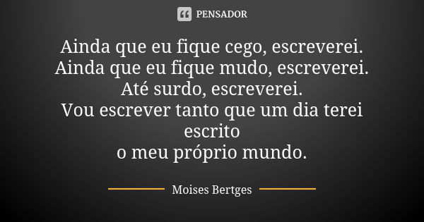 Ainda que eu fique cego, escreverei. Ainda que eu fique mudo, escreverei. Até surdo, escreverei. Vou escrever tanto que um dia terei escrito o meu próprio mundo... Frase de Moises Bertges.