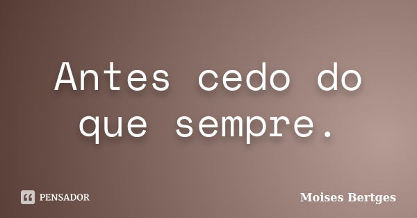 Antes cedo do que sempre.... Frase de Moises Bertges.