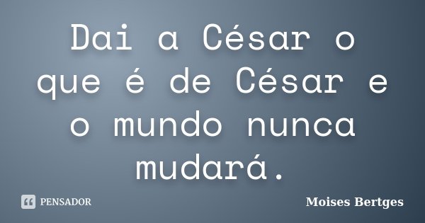 Dai a César o que é de César e o mundo nunca mudará.... Frase de Moises Bertges.
