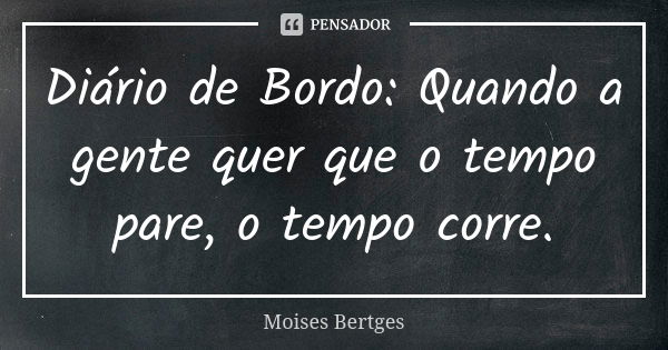 Diário de Bordo: Quando a gente quer que o tempo pare, o tempo corre.... Frase de Moises Bertges.