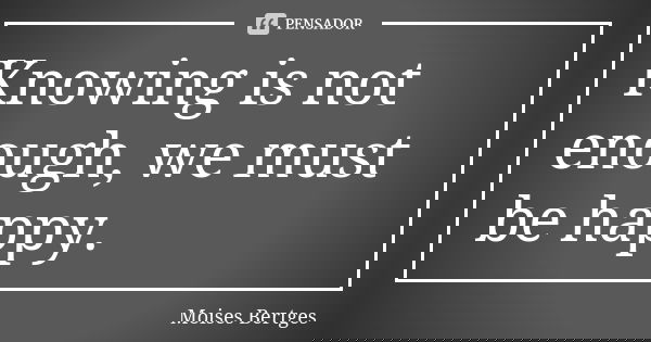 Knowing is not enough, we must be happy.... Frase de Moises Bertges.