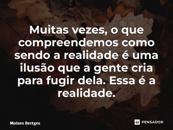Muitas vezes, o que compreendemos como sendo a realidade é uma ilusão que a gente cria para fugir dela. Essa é a realidade.... Frase de Moises Bertges.