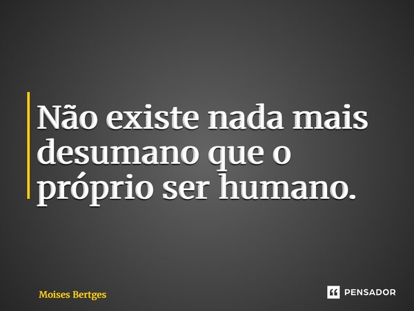⁠Não existe nada mais desumano que o próprio ser humano.... Frase de Moises Bertges.