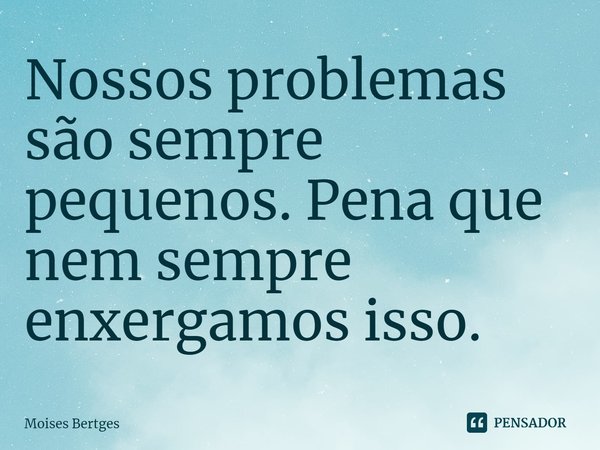 ⁠Nossos problemas são sempre pequenos. Pena que nem sempre enxergamos isso.... Frase de Moises Bertges.