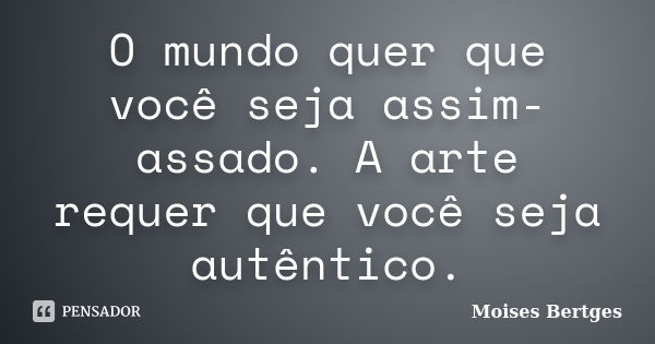 O mundo quer que você seja assim-assado. A arte requer que você seja autêntico.... Frase de Moises Bertges.