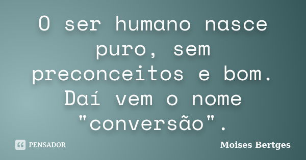 O ser humano nasce puro, sem preconceitos e bom. Daí vem o nome "conversão".... Frase de Moises Bertges.