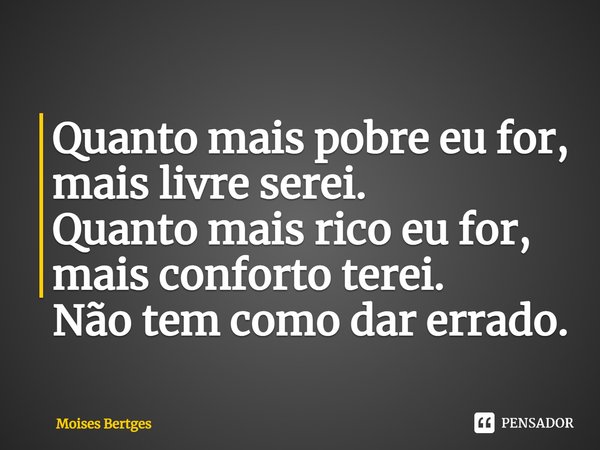Quanto mais pobre eu for, mais livre serei.
Quanto mais rico eu for, mais conforto terei.
Não tem como dar errado.... Frase de Moises Bertges.