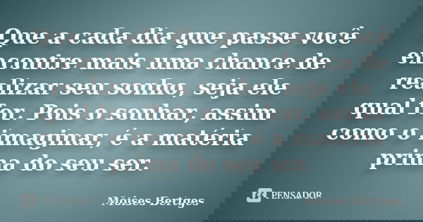 Que a cada dia que passe você encontre mais uma chance de realizar seu sonho, seja ele qual for. Pois o sonhar, assim como o imaginar, é a matéria prima do seu ... Frase de Moises Bertges.