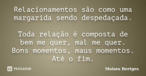 Relacionamentos são como uma margarida sendo despedaçada. Toda relação é composta de bem me quer, mal me quer. Bons momentos, maus momentos. Até o fim.... Frase de Moises Bertges.