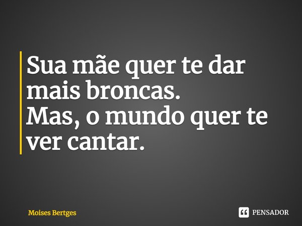 Sua mãe quer te dar mais broncas.
Mas, o mundo quer te ver cantar.... Frase de Moises Bertges.