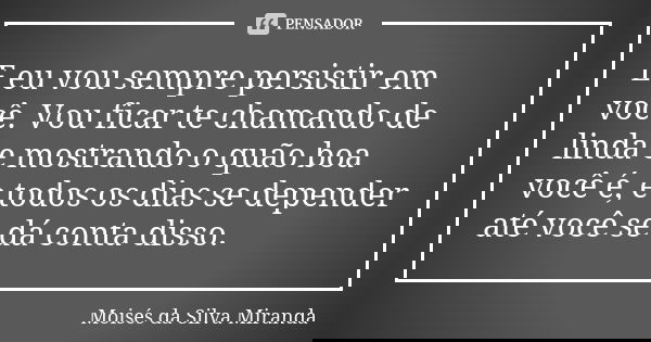 E eu vou sempre persistir em você. Vou ficar te chamando de linda e mostrando o quão boa você é, e todos os dias se depender até você se dá conta disso.... Frase de Moisés da Silva Miranda.