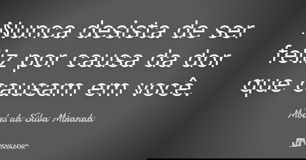 Nunca desista de ser feliz por causa da dor que causam em você.... Frase de Moisés da Silva Miranda.