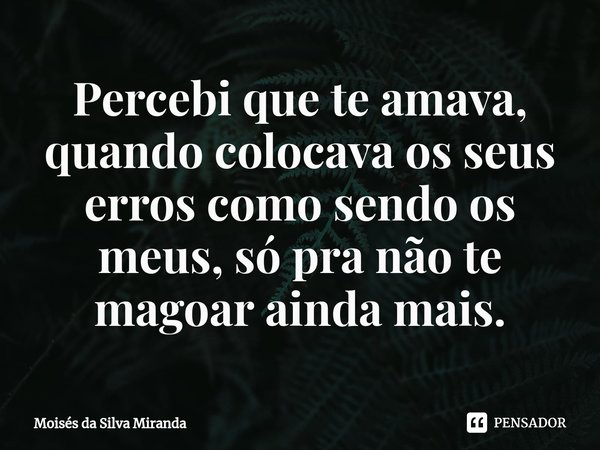Percebi que te amava, quando colocava os seus erros como sendo os meus, só pra não te magoar ainda mais.... Frase de Moisés da Silva Miranda.