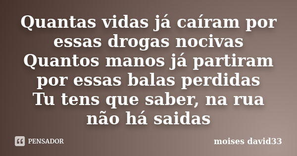 Quantas vidas já caíram por essas drogas nocivas Quantos manos já partiram por essas balas perdidas Tu tens que saber, na rua não há saidas... Frase de moises david33.