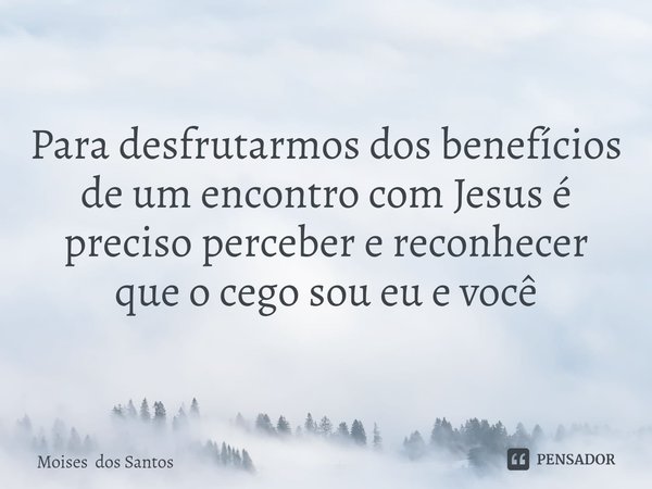 Para desfrutarmos dos benefícios de um encontro com Jesus é preciso perceber e reconhecer que o cego sou eu e você... Frase de Moises dos Santos.
