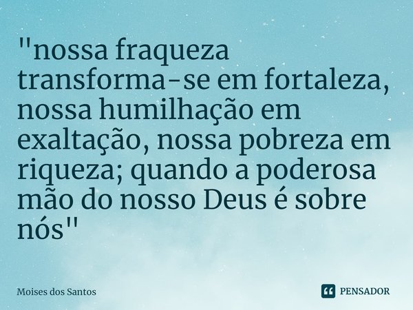 ⁠"nossa fraqueza transforma-se em fortaleza, nossa humilhação em exaltação, nossa pobreza em riqueza; quando a poderosa mão do nosso Deus é sobre nós"... Frase de Moisés dos Santos.