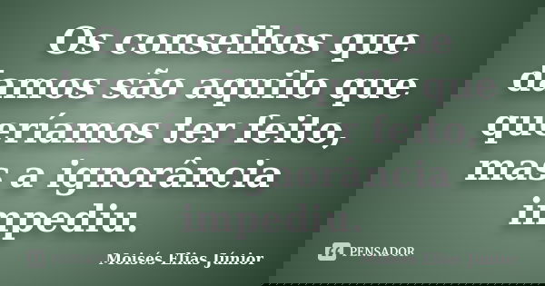 Os conselhos que damos são aquilo que queríamos ter feito, mas a ignorância impediu.... Frase de Moisés Elias Júnior.