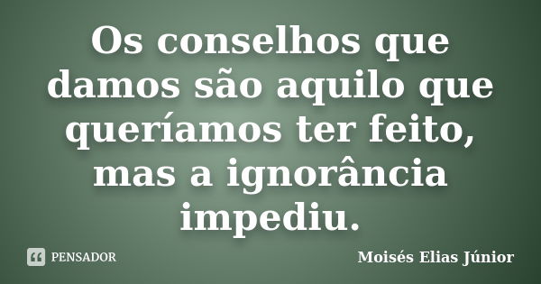 Os conselhos que damos são aquilo que queríamos ter feito, mas a ignorância impediu.... Frase de Moisés Elias Júnior.