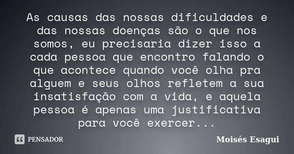 As causas das nossas dificuldades e das nossas doenças são o que nos somos, eu precisaria dizer isso a cada pessoa que encontro falando o que acontece quando vo... Frase de Moises Esagui.