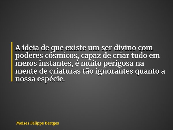 A ideia de que existe um ser divino com poderes cósmicos, capaz de criar tudo em meros instantes, é muito perigosa na mente de criaturas tão ignorantes quanto a... Frase de Moises Felippe Bertges.