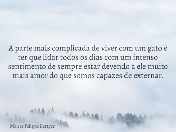 A parte mais complicada de viver com um gato é ter que lidar todos os dias com um intenso sentimento de sempre estar devendo a ele muito mais amor do que somos ... Frase de Moises Felippe Bertges.
