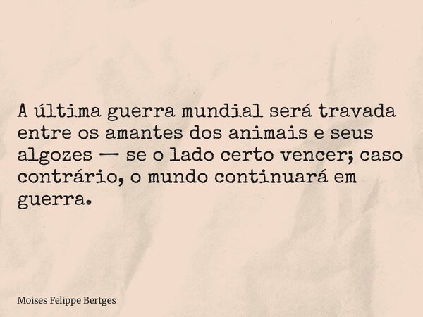 A última guerra mundial será travada entre os amantes dos animais e seus algozes — se o lado certo vencer; caso contrário, o mundo continuará em guerra.... Frase de Moises Felippe Bertges.