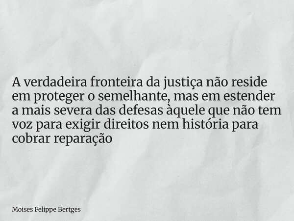 A verdadeira fronteira da justiça não reside em proteger o semelhante, mas em estender a mais severa das defesas àquele que não tem voz para exigir direitos nem... Frase de Moises Felippe Bertges.