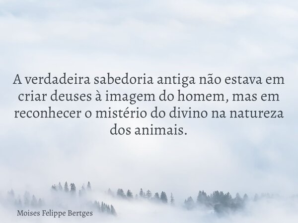 A verdadeira sabedoria antiga não estava em criar deuses à imagem do homem, mas em reconhecer o mistério do divino na natureza dos animais.... Frase de Moises Felippe Bertges.