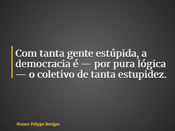 Com tanta gente estúpida, a democracia é — por pura lógica — o coletivo de tanta estupidez.... Frase de Moises Felippe Bertges.