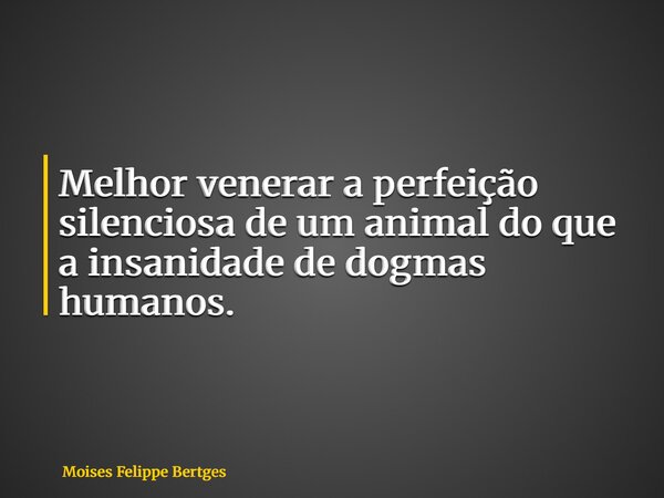 Melhor venerar a perfeição silenciosa de um animal do que a insanidade de dogmas humanos.... Frase de Moises Felippe Bertges.