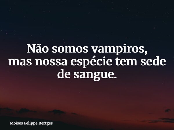 Não somos vampiros, mas nossa espécie tem sede de sangue.... Frase de Moises Felippe Bertges.