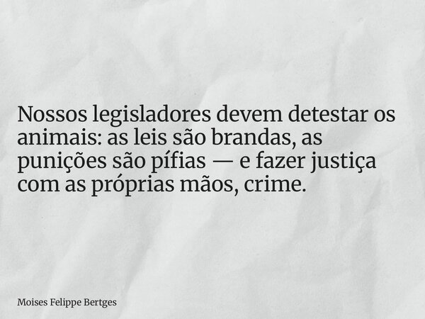 Nossos legisladores devem detestar os animais: as leis são brandas, as punições são pífias — e fazer justiça com as próprias mãos, crime.... Frase de Moises Felippe Bertges.