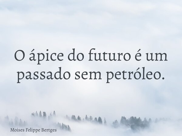 O ápice do futuro é um passado sem petróleo.... Frase de Moises Felippe Bertges.