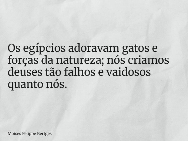 Os egípcios adoravam gatos e forças da natureza; nós criamos deuses tão falhos e vaidosos quanto nós.... Frase de Moises Felippe Bertges.