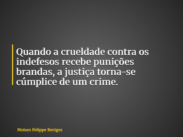 Quando a crueldade contra os indefesos recebe punições brandas, a justiça torna-se cúmplice de um crime.... Frase de Moises Felippe Bertges.
