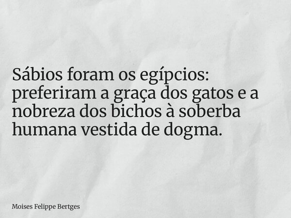 Sábios foram os egípcios: preferiram a graça dos gatos e a nobreza dos bichos à soberba humana vestida de dogma.... Frase de Moises Felippe Bertges.