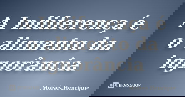 A Indiferença é o alimento da ignorância... Frase de Moisés Henrique.