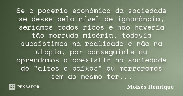 Se o poderio econômico da sociedade se desse pelo nível de ignorância, seríamos todos ricos e não haveria tão morruda miséria, todavia subsistimos na realidade ... Frase de Moisés Henrique.