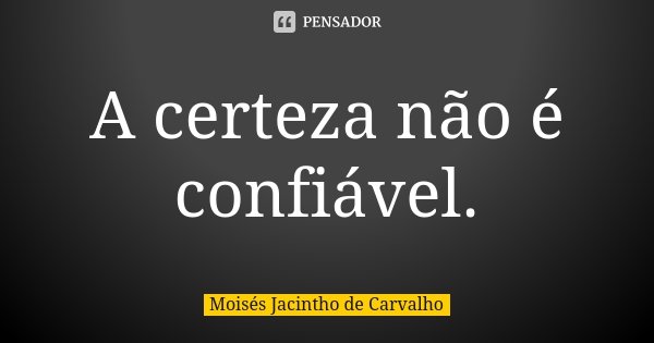 A certeza não é confiável.... Frase de Moisés Jacintho de Carvalho.