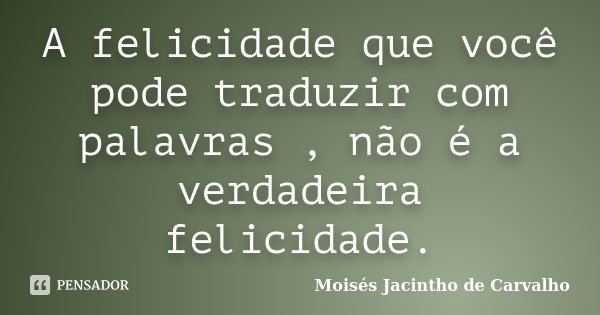 A felicidade que você pode traduzir com palavras , não é a verdadeira felicidade.... Frase de Moisés Jacintho de Carvalho.