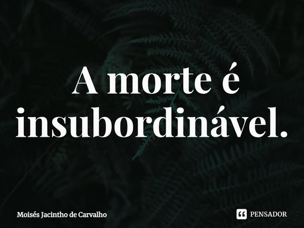 ⁠ A morte é insubordinável.... Frase de Moisés Jacintho de Carvalho.