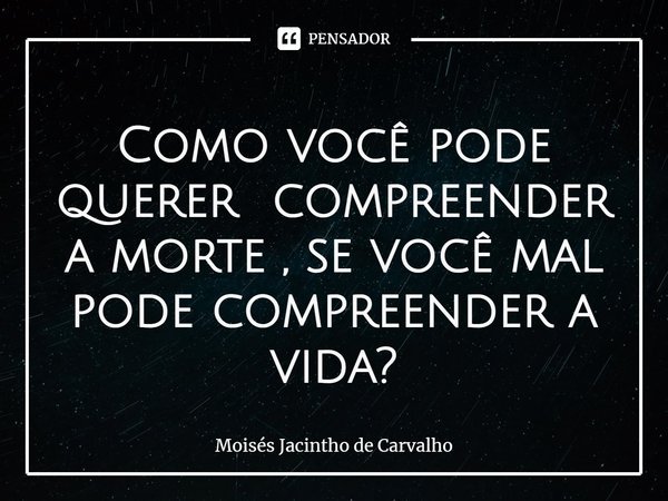 ⁠Como você pode querer compreender a morte , se você mal pode compreender a vida?... Frase de Moisés Jacintho de Carvalho.