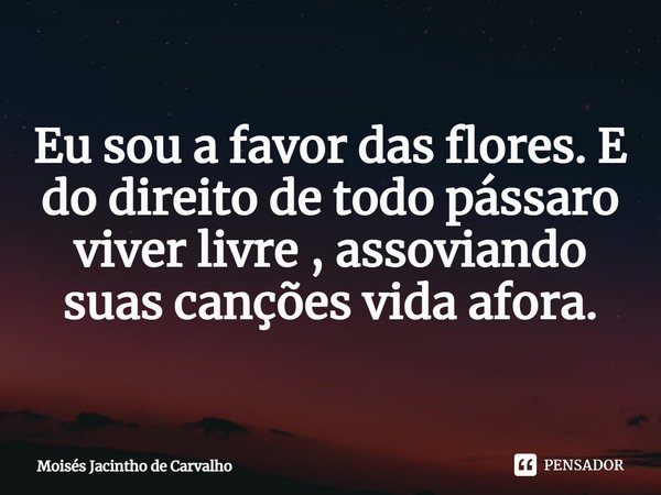 ⁠ Eu sou a favor das flores. E do direito de todo pássaro viver livre , assoviando suas canções vida afora.... Frase de Moisés Jacintho de Carvalho.