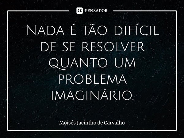 ⁠Nada é tão difícil de se resolver quanto um problema imaginário.... Frase de Moisés Jacintho de Carvalho.