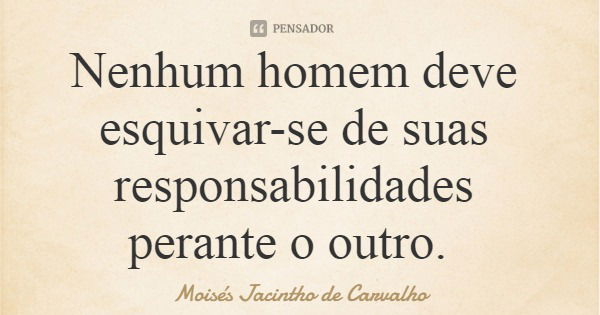 Nenhum homem deve esquivar-se de suas responsabilidades perante o outro.... Frase de Moisés Jacintho de Carvalho.
