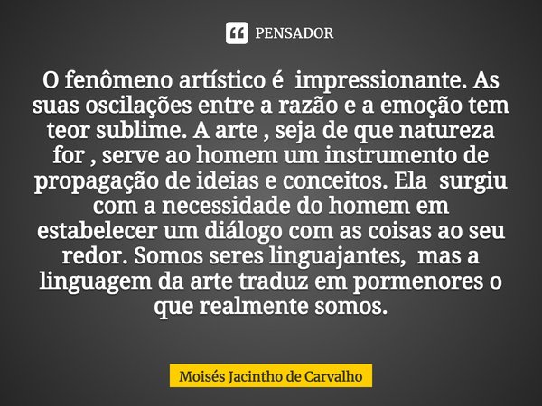 ⁠O fenômeno artístico é impressionante. As suas oscilações entre a razão e a emoção tem teor sublime. A arte , seja de que natureza for , serve ao homem um inst... Frase de Moisés Jacintho de Carvalho.