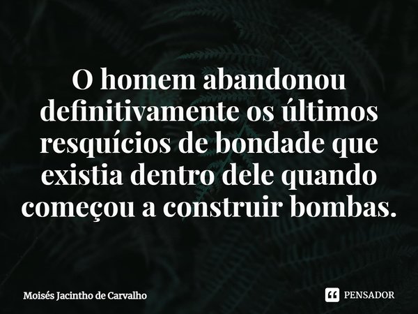 ⁠ O homem abandonou definitivamente os últimos resquícios de bondade que existia dentro dele quando começou a construir bombas.... Frase de Moisés Jacintho de Carvalho.